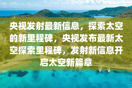 央视发射最新信息，探索太空的新里程碑，央视发布最新太空探索里程碑，发射新信息开启太空新篇章中山市多米克自动化设备有限公司