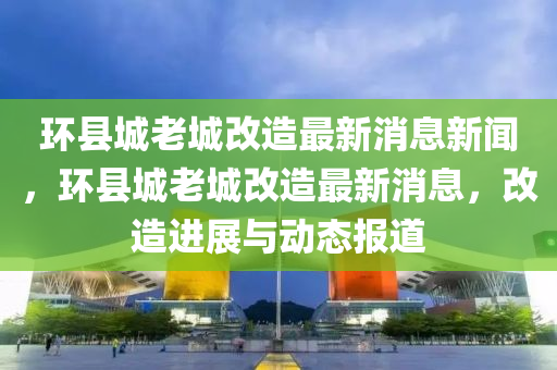 环县城老城改造最新消息新闻，环县城老城改造最新消息，改造进展与动态报道中山市多米克自动化设备有限公司