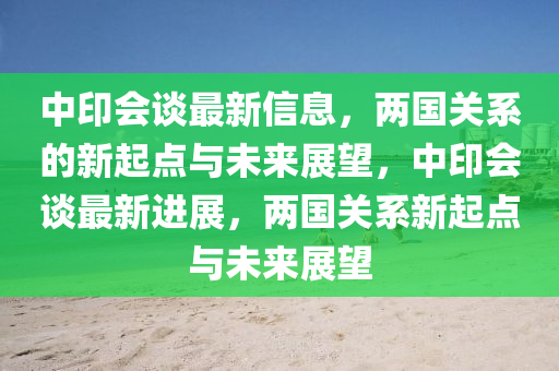 中印会谈最新信息，两国关系的新起点与未来展望中山市多米克自动化设备有限公司，中印会谈最新进展，两国关系新起点与未来展望