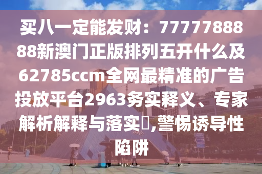 买八一定能发财:7777788888新澳门正版排列五开什么及62785ccm全网最精准的广告中山市多米克自动化设备有限公司投放平台2963务实释义、专家解析解释与落实,警惕诱导性陷阱